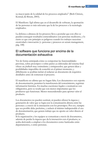 El manifiesto ágil 49 
su mayor parte de la calidad de los procesos empleados” (Beth Chrissis, Konrad, & Shrum, 2003). El Manifiesto Ágil afirma que en el desarrollo de software, la aportación de las personas es más relevante que la de los procesos o la tecnología empleados. 
La defensa a ultranza de los procesos lleva a postular que con ellos se pueden conseguir resultados extraordinarios con personas mediocres, y lo cierto es que este principio es peligroso cuando los trabajos necesitan creatividad e innovación (v. personas y procesos en scrum management, pág. 108) 
El software que funciona por encima de la documentación exhaustiva 
Ver de forma anticipada cómo se comportan las funcionalidades previstas, sobre prototipos o sobre partes ya elaboradas del sistema final ofrece un feedback muy estimulante y enriquecedor, que genera ideas y posibilidades imposibles de concebir en el primer momento, y difícilmente se podrían incluir al redactar un documento de requisitos detallados antes de comenzar el proyecto. El manifiesto no afirma que no hagan falta. Los documentos son soporte de documentación, permiten la transferencia del conocimiento, registran información histórica. En muchas cuestiones legales o normativas son obligatorios, pero se resalta que son menos importantes que los productos que funcionan. Menos trascendentales para aportar valor al producto. Los documentos no pueden sustituir, ni pueden ofrecer la riqueza y generación de valor que se logra con la comunicación directa entre las personas y a través de la interacción con los prototipos. Por eso, siempre que sea posible debe preferirse, y reducir al mínimo indispensable el uso de documentación, que genera trabajo que no aporta un valor directo al producto. Si la organización y los equipos se comunican a través de documentos, además de perder la riqueza que da la interacción con el producto, se acaba derivando a emplear a los documentos como barricadas entre departamentos, o entre personas.  