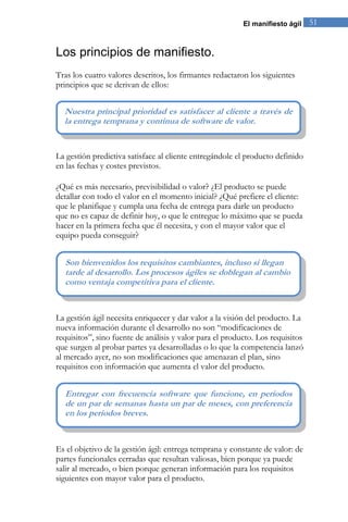 El manifiesto ágil 51 
Los principios de manifiesto. 
Tras los cuatro valores descritos, los firmantes redactaron los siguientes principios que se derivan de ellos: 
La gestión predictiva satisface al cliente entregándole el producto definido en las fechas y costes previstos. ¿Qué es más necesario, previsibilidad o valor? ¿El producto se puede detallar con todo el valor en el momento inicial? ¿Qué prefiere el cliente: que le planifique y cumpla una fecha de entrega para darle un producto que no es capaz de definir hoy, o que le entregue lo máximo que se pueda hacer en la primera fecha que él necesita, y con el mayor valor que el equipo pueda conseguir? 
La gestión ágil necesita enriquecer y dar valor a la visión del producto. La nueva información durante el desarrollo no son “modificaciones de requisitos”, sino fuente de análisis y valor para el producto. Los requisitos que surgen al probar partes ya desarrolladas o lo que la competencia lanzó al mercado ayer, no son modificaciones que amenazan el plan, sino requisitos con información que aumenta el valor del producto. 
Es el objetivo de la gestión ágil: entrega temprana y constante de valor: de partes funcionales cerradas que resultan valiosas, bien porque ya puede salir al mercado, o bien porque generan información para los requisitos siguientes con mayor valor para el producto. 
Entregar con frecuencia software que funcione, en periodos de un par de semanas hasta un par de meses, con preferencia en los periodos breves. 
Son bienvenidos los requisitos cambiantes, incluso si llegan tarde al desarrollo. Los procesos ágiles se doblegan al cambio como ventaja competitiva para el cliente. 
Nuestra principal prioridad es satisfacer al cliente a través de la entrega temprana y continua de software de valor.  
