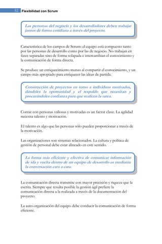 52 Flexibilidad con Scrum 
Característica de los campos de Scrum: el equipo está compuesto tanto por las personas de desarrollo como por las de negocio. No trabajan en fases separadas sino de forma solapada e intercambian el conocimiento y la comunicación de forma directa. Se produce un enriquecimiento mutuo al compartir el conocimiento, y un campo más apropiado para enriquecer las ideas de partida. 
Contar con personas valiosas y motivadas es un factor clave. La agilidad necesita talento y motivación. El talento es algo que las personas sólo pueden proporcionar a través de la motivación. Las organizaciones son sistemas relacionados. La cultura y política de gestión de personal debe estar alineado en este sentido. 
La comunicación directa transmite con mayor precisión y riqueza que la escrita. Siempre que resulta posible la gestión ágil prefiere la comunicación directa a la realizada a través de la documentación del proyecto. La auto-organización del equipo debe conducir la comunicación de forma eficiente. 
La forma más eficiente y efectiva de comunicar información de ida y vuelta dentro de un equipo de desarrollo es mediante la conversación cara a cara. 
Construcción de proyectos en torno a individuos motivados, dándoles la oportunidad y el respaldo que necesitan y procurándoles confianza para que realicen la tarea. 
Las personas del negocio y los desarrolladores deben trabajar juntos de forma cotidiana a través del proyecto.  