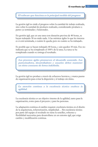 El manifiesto ágil 53 
La gestión ágil no mide el progreso sobre la cantidad de trabajo realizada, sino sobre la cantidad de producto realizado, considerando producto a partes ya terminadas y funcionales. En gestión ágil, que en una tarea con duración prevista de 40 horas, se hayan trabajado 30 no mide nada. A las métricas ágiles lo que les interesa es si está terminada, o cuánto le queda; pero no cuánto se ha trabajado. Es posible que se hayan trabajado 40 horas, y aún queden 10 más. Eso no indicaría que se ha completado el 100% de la tarea. La tarea se ha completado cuando se entrega el resultado. 
La gestión ágil no produce a través de esfuerzos heroicos, y marca pautas de organización para evitar la dispersión y el trabajo sin ritmo. 
La excelencia técnica es un objetivo interno de la agilidad, tanto para la organización, como para el proyecto y para las personas. La adaptación continua al cambio requiere excelencia técnica en el diseño de la arquitectura, refactorización, simplicidad… Sin excelencia técnica por parte del equipo el resultado no tiene la sencillez, robustez y flexibilidad necesarias para desarrollarse en un entorno ágil, que exige cambio y modificación continua. 
La atención continua a la excelencia técnica enaltece la agilidad. 
Los procesos ágiles promueven el desarrollo sostenido. Los patrocinadores, desarrolladores y usuarios deben mantener un ritmo constante de forma indefinida. 
El software que funciona es la principal medida del progreso  