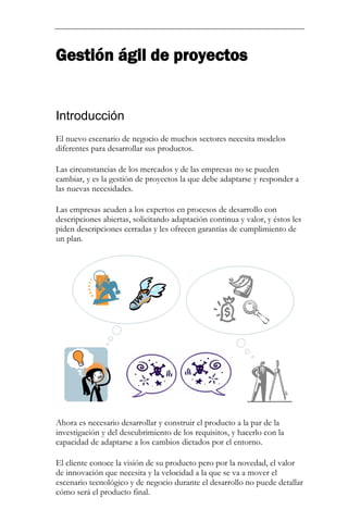 Gestión ágil de proyectos 
Introducción 
El nuevo escenario de negocio de muchos sectores necesita modelos diferentes para desarrollar sus productos. Las circunstancias de los mercados y de las empresas no se pueden cambiar, y es la gestión de proyectos la que debe adaptarse y responder a las nuevas necesidades. Las empresas acuden a los expertos en procesos de desarrollo con descripciones abiertas, solicitando adaptación continua y valor, y éstos les piden descripciones cerradas y les ofrecen garantías de cumplimiento de un plan. 
Ahora es necesario desarrollar y construir el producto a la par de la investigación y del descubrimiento de los requisitos, y hacerlo con la capacidad de adaptarse a los cambios dictados por el entorno. 
El cliente conoce la visión de su producto pero por la novedad, el valor de innovación que necesita y la velocidad a la que se va a mover el escenario tecnológico y de negocio durante el desarrollo no puede detallar cómo será el producto final.  