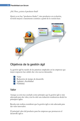 56 Flexibilidad con Scrum 
¡Ah!. Pero, ¿existe el producto final? Quizá ya no hay “productos finales”, sino productos en evolución, revisión mejora o incremento continuo a partir de la versión beta 
Objetivos de la gestión ágil 
La gestión ágil ha nacido de las prácticas empleadas en las empresas que mejor respuesta han sabido dar a las nuevas demandas: 
 Valor 
 Reducción de tiempo de desarrollo 
 Agilidad y flexibilidad 
 Fiabilidad. 
Valor 
Aunque ya está muy acuñado como principio que la gestión ágil es más adecuada para dar valor, ésta ha sido una redacción tendenciosa desde los principios ágiles. Resulta más realista considerar que la gestión ágil es más adecuada para dar valor innovador. 
El principal valor del producto para las empresas que promueven el desarrollo ágil es  