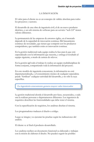 Gestión ágil de proyectos 57 
LA INNOVACIÓN 
El valor para el cliente no es un concepto de validez absoluta para todos los proyectos y sectores. El desarrollo de una obra de ingeniería civil, el de un nuevo producto dietético, o un sub-sistema de software para un servicio “web 2.0” tienen valores diferentes. La permanencia de las empresas de entornos ágiles, en el mercado depende de la capacidad de innovación continua. Del lanzamiento continuo de novedades, que tienen que competir con los productos competidores, que también están en innovación continua. En la gestión tradicional cada equipo realiza la fase para la que está especializado con la información que necesita, y entrega el resultado al equipo siguiente, a modo de carrera de relevos. En la gestión ágil todo el trabajo lo realiza un equipo multidisciplinar de forma conjunta, compartiendo toda la información del proyecto. 
En este modelo de ingeniería concurrente, la información no está departamentalizada, y el conocimiento técnico de cualquier especialista puede “fertilizar” cualquier actividad del desarrollo, y no sólo la suya específica. 
La gestión tradicional aborda el desarrollo por fases, secuenciales, y cada una la realizan personas o departamentos diferentes. Los ingenieros de requisitos describen las funcionalidades que debe tener el sistema. Con la especificación de requisitos, los analistas diseñan el sistema. Los programadores traducen el diseño a código. Luego se integra y se ejecutan las pruebas según las indicaciones del análisis. El cliente ve al final el producto desarrollado. 
Los analistas reciben un documento funcional ya elaborado y trabajan con la misión de elaborar el diseño. No pueden sugerir las posibles 
La ingeniería concurrente genera mayor valor innovador  