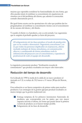 58 Flexibilidad con Scrum 
mejoras que supondría considerar las funcionalidades de otra forma, que ellos pueden intuir al combinar su conocimiento de arquitectura de sistemas con el del problema del cliente; que además lo conocerían contado directamente por él. De igual forma ocurre con las aportaciones de valor que podrían dar los programadores al combinar su conocimiento técnico con el conocimiento de las razones del cliente y del diseño. Y cuando el cliente ve el producto, este ya está cerrado. Las sugerencias que le surgirán al probarlo quedan ya fuera del proyecto. 
La ingeniería concurrente produce “fertilización cruzada de conocimiento” que produce resultados con mayor valor innovador. 
Reducción del tiempo de desarrollo 
En la década de 1990 la media de la salida de un nuevo producto al mercado en U.S. se redujo de 35,5 meses a 11 meses (Wujec & Muscat, 2002) 
Esta reducción es un factor competitivo de primer orden para muchos productos. Las estrategias de la gestión ágil para producir resultados en menos tiempo que la gestión tradicional son: 
 Entrega temprana de los primeros incrementos funcionales de producto, que corresponden con las partes que con mayor urgencia necesita el cliente, de forma que puede lanzar la primera versión de producto en el menor tiempo posible. 
 Solapamiento de las fases de desarrollo. 
El solapamiento de las fases produce el modo de producción que se ha venido a denominar “ingeniería concurrente”, en la que todas las personas implicadas en el proyecto, cliente incluido trabajan de forma simultánea, en comunicación directa y combinando de forma simultánea toda la información del proyecto con el conocimiento y experiencia profesional de todo el equipo de desarrollo  