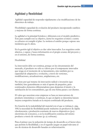 Gestión ágil de proyectos 59 
Agilidad y flexibilidad 
Agilidad: capacidad de responder rápidamente a las modificaciones de las directrices de trabajo. Flexibilidad: capacidad de evolución del producto incorporando cambios y mejoras de forma continua. La agilidad es la principal fortaleza y diferencia con el modelo predictivo. Éste para cumplir con su objetivo, cierra los requisitos al inicio y centra su esfuerzo en cumplir el plan. Le molesta el cambio porque supone una incidencia que lo altera. En la gestión ágil el objetivo es dar valor innovador. Los requisitos están abiertos, y espera y busca información en el propio avance del proyecto y en el entorno, de forma continua. 
Flexibilidad La innovación debe ser continua, porque en las circunstancias del mercado, el producto no sólo es valioso por el componente innovador que tenga en el momento de su lanzamiento, sino también por su capacidad de adaptación y evolución, a través de versiones, modificaciones, actualizaciones, ampliaciones, etc. 
No tiene por qué tratarse de innovación radical o invención (que también) sino generalmente es más el aporte de pequeños, pero continuados elementos diferenciadores para despertar el interés y la satisfacción de los consumidores, que de esta forma pasan a ser clientes. El valor que necesitan estas empresas se basa en innovaciones de producto sistemáticas y continuas, lo que en Japón se denomina kaizen: mejora competitiva basada en la mejora continuada del producto. 
En función de la maleabilidad del material con el que se trabaja,(v. pág. 100) la necesidad de flexibilidad puede traducirse en productos de rápida obsolescencia y producción constante de nuevos dispositivos (p.ej.: electrónica de consumo), o en la modificación continua del mismo producto a través de versiones (p. ej: software). 
Para el primer caso la reducción de tiempo de desarrollo es el factor clave que permite la flexibilidad, y en el segundo juegan un papel relevante el uso de técnicas de desarrollo basadas en refactorización.  