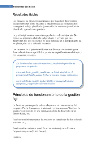 60 Flexibilidad con Scrum 
Resultados fiables 
Los procesos de producción empleados por la gestión de proyectos tradicional tienen como finalidad la predictibilidad de los resultados: conseguir el trabajo planificado (y conocido de antemano) en el plazo planificado y por el coste previsto. La gestión ágil no tiene un carácter predictivo o de anticipación. No conoce de antemano el detalle del producto o servicio que va a desarrollar; por eso su objetivo no es la fiabilidad en el cumplimiento de los planes, sino en el valor del resultado. Los procesos de la gestión tradicional son buenos cuando consiguen desarrollar de forma repetible los productos especificados en el tiempo y con los costes previstos. 
Principios de funcionamiento de la gestión ágil 
La forma de gestión puede y debe adaptarse a las circunstancias del proyecto: Puede documentar la visión del producto como “historias de usuario” con post-it’s en una pared, como lista de desarrollo en un fichero Excel, etc. Puede construir incrementos de producto en iteraciones de dos o de seis semanas, etc., Puede admitir cambios a mitad de un incremento (como Extreme Programming) o no (como Scrum). Etcétera. 
La fiabilidad es un valor relativo al modelo de gestión de proyectos empleado. Un modelo de gestión predictiva es fiable si obtiene el producto definido, en las fechas y con los costes estimados. Un modelo de gestión ágil es fiable si entrega de forma temprana, y repetida valor innovador.  