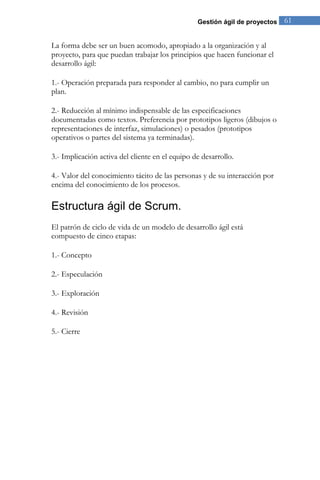 Gestión ágil de proyectos 61 
La forma debe ser un buen acomodo, apropiado a la organización y al proyecto, para que puedan trabajar los principios que hacen funcionar el desarrollo ágil: 1.- Operación preparada para responder al cambio, no para cumplir un plan. 2.- Reducción al mínimo indispensable de las especificaciones documentadas como textos. Preferencia por prototipos ligeros (dibujos o representaciones de interfaz, simulaciones) o pesados (prototipos operativos o partes del sistema ya terminadas). 3.- Implicación activa del cliente en el equipo de desarrollo. 4.- Valor del conocimiento tácito de las personas y de su interacción por encima del conocimiento de los procesos. 
Estructura ágil de Scrum. 
El patrón de ciclo de vida de un modelo de desarrollo ágil está compuesto de cinco etapas: 1.- Concepto 2.- Especulación 3.- Exploración 4.- Revisión 5.- Cierre  