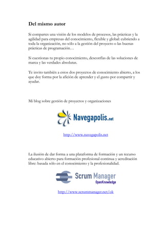 Del mismo autor 
Si compartes una visión de los modelos de procesos, las prácticas y la 
agilidad para empresas del conocimiento, flexible y global: cubriendo a 
toda la organización, no sólo a la gestión del proyecto o las buenas 
prácticas de programación… 
Si cuestionas tu propio conocimiento, desconfías de las soluciones de 
marca y las verdades absolutas. 
Te invito también a estos dos proyectos de conocimiento abierto, a los 
que doy forma por la afición de aprender y el gusto por compartir y 
ayudar. 
Mi blog sobre gestión de proyectos y organizaciones 
http://www.navegapolis.net 
La ilusión de dar forma a una plataforma de formación y un recurso 
educativo abierto para formación profesional continua y acreditación 
libre: basada sólo en el conocimiento y la profesionalidad. 
http://www.scrummanager.net/ok 
 