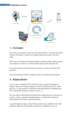62 Flexibilidad con Scrum 
1.- Concepto 
En la fase de concepto se crea la visión del producto o servicio que quiere obtener. Se decide y selecciona al equipo de personas que lo llevará a cabo. 
Partir sin una visión determinada produce esfuerzo baldío. Igual que para una empresa, la visión es un factor crítico para el éxito del proyecto. Se necesita tener la visión de lo que se quiere, y conocer el alcance del proyecto. Esta información la deben compartir todos los integrantes del equipo. 
2.- Especulación 
Una vez que se dispone de la visión de lo que se quiere conseguir, el equipo especula y construye hipótesis sobre la información de la visión, que per se es muy general e insuficiente para determinar las implicaciones de un desarrollo (requisitos, diseño, costes…). En esta etapa se determinan las limitaciones impuestas por el entorno de negocio (costes y agendas principalmente) y se determina la primera aproximación de lo que se puede producir. 
La gestión ágil investiga y desarrolla tomando como partida la visión del producto. Durante el desarrollo confronta la realidad de lo que va  