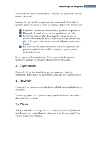 Gestión ágil de proyectos 63 
obteniendo. Su valor, posibilidades y la situación de negocio del entorno en cada momento. La etapa de especulación se repite en cada iteración del desarrollo, y teniendo como referencia la visión y el alcance del proyecto consiste en: 
 Desarrollo / revisión de los requisitos generales del producto. 
 Desarrollo de una lista con las funcionalidades esperadas 
 Construcción de un plan de entrega: Fechas en las que se necesitan las versiones, hitos e iteraciones del desarrollo. Este plan refleja ya el esfuerzo que consumirá el proyecto durante el tiempo. 
 En función de las características del modelo de gestión y del proyecto puede incluir también estrategias o planes para la gestión de riesgos. 
Si las exigencias de cumplimiento de la organización lo requieren, también se generan información administrativa y financiera. 
3.- Exploración 
Desarrollo de las funcionalidades que para generar el siguiente incremento de producto, ha determinado el equipo en la etapa anterior. 
4.- Revisión 
El equipo y los usuarios revisan las funcionalidades construidas hasta ese momento. Trabajan y operan con el producto real para determinar su alineación y dirección con el objetivo 
5.- Cierre 
Al llegar a la fecha de entrega de una versión de producto (fijada en la fase de concepto y revisada en las diferentes fases de especulación), se obtiene el producto esperado.  