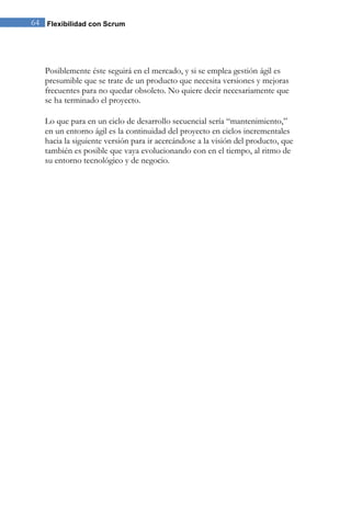 64 Flexibilidad con Scrum 
Posiblemente éste seguirá en el mercado, y si se emplea gestión ágil es presumible que se trate de un producto que necesita versiones y mejoras frecuentes para no quedar obsoleto. No quiere decir necesariamente que se ha terminado el proyecto. 
Lo que para en un ciclo de desarrollo secuencial sería “mantenimiento,” en un entorno ágil es la continuidad del proyecto en ciclos incrementales hacia la siguiente versión para ir acercándose a la visión del producto, que también es posible que vaya evolucionando con en el tiempo, al ritmo de su entorno tecnológico y de negocio.  