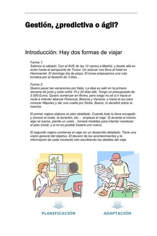 Gestión, ¿predictiva o ágil? 
Introducción: Hay dos formas de viajar 
Forma 1: Salimos el sábado. Con el AVE de las 12 vamos a Madrid, y desde allá en avión hasta el aeropuerto de Túnez. Un autocar nos lleva al hotel en Hammamet. El domingo día de playa. El lunes empezamos una ruta turística por el desierto de 3 días... Forma 2: Quiero pasar las vacaciones por Italia. La idea es salir en la primera semana de junio y estar entre 15 y 20 días allá. Tengo un presupuesto de 3.500 Euros. Quiero comenzar en Roma, pero luego no sé si ir hacia el norte e intentar abarcar Florencia, Bolonia y Venecia; o hacia el sur para conocer Nápoles y dar una vuelta por Sicilia. Bueno, lo decidiré sobre la marcha. 
El primer viajero elabora un plan detallado. Cuando todo lo tiene encajado y conoce el coste, la duración, etc... empieza el viaje. Si durante el mismo algo se tuerce, pierde un vuelo... tomará medidas para intentar mantener el plan inicial, y si no es posible trazará uno nuevo. El segundo viajero comienza el viaje sin un desarrollo detallado. Tiene una visión general del objetivo. El devenir de los acontecimientos y la información de cada momento irán escribiendo los detalles del viaje.  