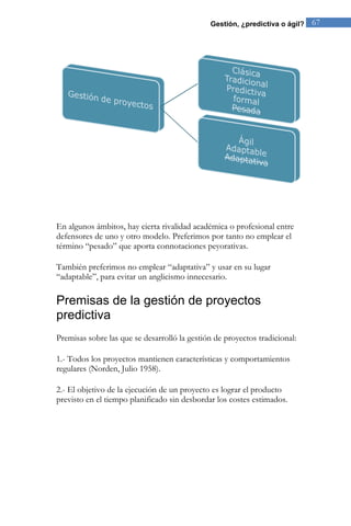Gestión, ¿predictiva o ágil? 67 
En algunos ámbitos, hay cierta rivalidad académica o profesional entre defensores de uno y otro modelo. Preferimos por tanto no emplear el término “pesado” que aporta connotaciones peyorativas. También preferimos no emplear “adaptativa” y usar en su lugar “adaptable”, para evitar un anglicismo innecesario. 
Premisas de la gestión de proyectos predictiva 
Premisas sobre las que se desarrolló la gestión de proyectos tradicional: 
1.- Todos los proyectos mantienen características y comportamientos regulares (Norden, Julio 1958). 2.- El objetivo de la ejecución de un proyecto es lograr el producto previsto en el tiempo planificado sin desbordar los costes estimados.  