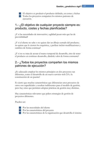 Gestión, ¿predictiva o ágil? 69 
 El objetivo es producir el producto definido, en costes y fechas 
 Todos los proyectos comparten los mismos patrones de ejecución. 
1.- ¿El objetivo de cualquier proyecto siempre es: producto, costes y fechas planificadas? 
¿Y si las necesidades de innovación y agilidad pesan más que las de previsibilidad? ¿Y si el cliente no sabe o no quiere dar un dibujo cerrado del producto; no quiere que le cierren los requisitos, y prefiere incluir modificaciones y cambios de forma continua? ¿Y si no se trata de acotar el marco temporal de desarrollo, sino de tener el producto en continuo desarrollo, dándole valor de forma constante? 
2.- ¿Todos los proyectos comparten los mismos patrones de ejecución? ¿Es adecuado emplear los mismos principios en dos proyectos tan diferentes, como el desarrollo de un nuevo servicio web 2.0 y la construcción de un puente? Es cierto que muchas características que diferencian unos proyectos de otros son superficiales y resultan indiferentes para el modelo de gestión; pero hay otras que permiten adoptar prácticas de gestión muy distintas. Hay características relevantes que piden estrategias de gestión de proyectos diferentes. Pueden ser: 
 Por las necesidades del cliente 
 Por las características del proyecto 
 Por las características de la organización que desarrolla el sistema 
 