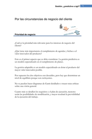 Gestión, ¿predictiva o ágil? 71 
Por las circunstancias de negocio del cliente 
Prioridad de negocio 
¿Cuál es la prioridad más relevante para los intereses de negocio del cliente? ¿Qué tiene más importancia: el cumplimiento de agendas y fechas o el valor innovador del producto? Este es el primer aspecto que se debe considerar. La gestión predictiva es un modelo especializado en el cumplimiento de planes. La gestión adaptable es un modelo especializado en dotar al producto del mayor valor innovador posible. Por supuesto los dos objetivos son deseables, pero hay que determinar un nivel de equilibrio porque son excluyentes. No se pueden hacer diagramas de Gantt detallados o trazar rutas críticas sobre una visión general. Cuanto más se detallen los requisitos y el plan de ejecución, menores serán las posibilidades de modificación, y mayor resultará la previsibilidad de la ejecución del trabajo.  