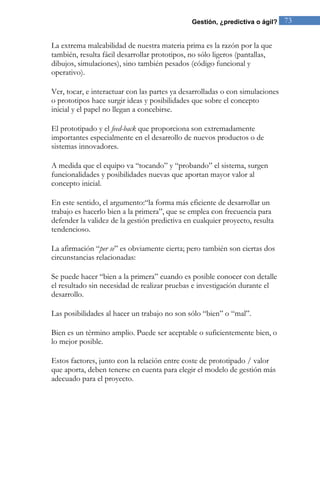 Gestión, ¿predictiva o ágil? 73 
La extrema maleabilidad de nuestra materia prima es la razón por la que también, resulta fácil desarrollar prototipos, no sólo ligeros (pantallas, dibujos, simulaciones), sino también pesados (código funcional y operativo). Ver, tocar, e interactuar con las partes ya desarrolladas o con simulaciones o prototipos hace surgir ideas y posibilidades que sobre el concepto inicial y el papel no llegan a concebirse. El prototipado y el feed-back que proporciona son extremadamente importantes especialmente en el desarrollo de nuevos productos o de sistemas innovadores. A medida que el equipo va “tocando” y “probando” el sistema, surgen funcionalidades y posibilidades nuevas que aportan mayor valor al concepto inicial. En este sentido, el argumento:“la forma más eficiente de desarrollar un trabajo es hacerlo bien a la primera”, que se emplea con frecuencia para defender la validez de la gestión predictiva en cualquier proyecto, resulta tendencioso. La afirmación “per se” es obviamente cierta; pero también son ciertas dos circunstancias relacionadas: Se puede hacer “bien a la primera” cuando es posible conocer con detalle el resultado sin necesidad de realizar pruebas e investigación durante el desarrollo. Las posibilidades al hacer un trabajo no son sólo “bien” o “mal”. Bien es un término amplio. Puede ser aceptable o suficientemente bien, o lo mejor posible. 
Estos factores, junto con la relación entre coste de prototipado / valor que aporta, deben tenerse en cuenta para elegir el modelo de gestión más adecuado para el proyecto.  