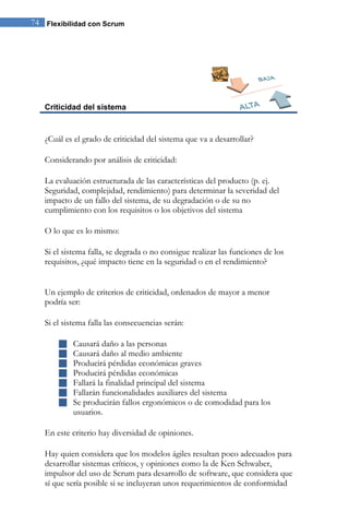 74 Flexibilidad con Scrum 
Criticidad del sistema 
¿Cuál es el grado de criticidad del sistema que va a desarrollar? Considerando por análisis de criticidad: La evaluación estructurada de las características del producto (p. ej. Seguridad, complejidad, rendimiento) para determinar la severidad del impacto de un fallo del sistema, de su degradación o de su no cumplimiento con los requisitos o los objetivos del sistema O lo que es lo mismo: Si el sistema falla, se degrada o no consigue realizar las funciones de los requisitos, ¿qué impacto tiene en la seguridad o en el rendimiento? Un ejemplo de criterios de criticidad, ordenados de mayor a menor podría ser: Si el sistema falla las consecuencias serán: 
 Causará daño a las personas 
 Causará daño al medio ambiente 
 Producirá pérdidas económicas graves 
 Producirá pérdidas económicas 
 Fallará la finalidad principal del sistema 
 Fallarán funcionalidades auxiliares del sistema 
 Se producirán fallos ergonómicos o de comodidad para los usuarios. 
En este criterio hay diversidad de opiniones. 
Hay quien considera que los modelos ágiles resultan poco adecuados para desarrollar sistemas críticos, y opiniones como la de Ken Schwaber, impulsor del uso de Scrum para desarrollo de software, que considera que sí que sería posible si se incluyeran unos requerimientos de conformidad  