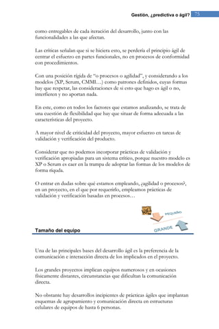 Gestión, ¿predictiva o ágil? 75 
como entregables de cada iteración del desarrollo, junto con las funcionalidades a las que afectan. Las críticas señalan que si se hiciera esto, se perdería el principio ágil de centrar el esfuerzo en partes funcionales, no en procesos de conformidad con procedimientos. Con una posición rígida de “o procesos o agilidad”, y considerando a los modelos (XP, Scrum, CMMI…) como patrones definidos, cuyas formas hay que respetar, las consideraciones de si esto que hago es ágil o no, interfieren y no aportan nada. En este, como en todos los factores que estamos analizando, se trata de una cuestión de flexibilidad que hay que situar de forma adecuada a las características del proyecto. A mayor nivel de criticidad del proyecto, mayor esfuerzo en tareas de validación y verificación del producto. Considerar que no podemos incorporar prácticas de validación y verificación apropiadas para un sistema crítico, porque nuestro modelo es XP o Scrum es caer en la trampa de adoptar las formas de los modelos de forma ríquda. O entrar en dudas sobre qué estamos empleando, ¿agilidad o procesos?, en un proyecto, en el que por requerirlo, empleamos prácticas de validación y verificación basadas en procesos… 
Tamaño del equipo 
Una de las principales bases del desarrollo ágil es la preferencia de la comunicación e interacción directa de los implicados en el proyecto. Los grandes proyectos implican equipos numerosos y en ocasiones físicamente distantes, circunstancias que dificultan la comunicación directa. 
No obstante hay desarrollos incipientes de prácticas ágiles que implantan esquemas de agrupamiento y comunicación directa en estructuras celulares de equipos de hasta 6 personas.  