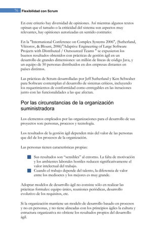 76 Flexibilidad con Scrum 
En este criterio hay diversidad de opiniones. Así mientras algunos textos opinan que el tamaño o la criticidad del sistema son aspectos muy relevantes, hay opiniones autorizadas en sentido contrario: 
En la "International Conference on Complex Systems 2006", (Sutherland, Viktorov, & Blount, 2006)"Adaptive Engineering of Large Software Projects with Distributed / Outsourced Teams " se expusieron los buenos resultados obtenidos con prácticas de gestíón ágil en un desarrollo de grandes dimensiones: un millón de líneas de código Java, y un equipo de 50 personas distribuidos en dos empresas distantes en países distintos. Las prácticas de Scrum desarrolladas por Jeff Sutherland y Ken Schwaber para Software contemplan el desarrollo de sistemas críticos, incluyendo los requerimientos de conformidad como entregables en las iteraciones junto con las funcionalidades a las que afectan. 
Por las circunstancias de la organización suministradora 
Los elementos empleados por las organizaciones para el desarrollo de sus proyectos son: personas, procesos y tecnología. Los resultados de la gestión ágil dependen más del valor de las personas que del de los procesos de la organización. Las personas tienen características propias: 
 Sus resultados son “sensibles” al entorno. La falta de motivación y los ambientes laborales hostiles reducen significativamente el valor intelectual del trabajo. 
 Cuando el trabajo depende del talento, la diferencia de valor entre los mediocres y los mejores es muy grande. 
Adoptar modelos de desarrollo ágil no consiste sólo en realizar las prácticas formales: equipo único, reuniones periódicas, desarrollo evolutivo de los requisitos, etc. Si la organización mantiene un modelo de desarrollo basado en procesos y no en personas, y no tiene alineadas con los principios ágiles la cultura y estructura organizativa no obtiene los resultados propios del desarrollo ágil.  