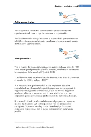 Gestión, ¿predictiva o ágil? 77 
Cultura organizativa 
Para la ejecución sistemática y controlada de procesos no resulta 
especialmente relevante el tipo de cultura de la organización. 
Para el desarrollo de trabajo basado en el talento de las personas resultan 
inhibidores los ambientes laborales basados en el control, excesivamente 
normalizados y jerarquizados. 
Nivel profesional 
“En el mundo del diseño informático, los mejores lo hacen entre 50 y 100 
veces mejor que el promedio, y la cifra aumenta, conforme se incrementa 
la complejidad de la tecnología” (Jericó, 2001) 
“La diferencia entre los promedios y los mejores ya no es de 1:2, como en 
el pasado. Es 1:100 o incluso 1:1000”4 
Si el proyecto, más que innovación lo que requiere es ejecución 
controlada de un plan detallado, posiblemente sean los procesos de la 
organización los garantes del resultado, y con un modelo de gestión 
predictiva, el factor relevante es más la capacidad de los procesos 
empleados que un elevado nivel profesional de las personas del equipo. 
Si por ser el valor del producto el objetivo del proyecto se emplea un 
modelo de desarrollo ágil, son las personas y no los procesos los 
encargados de proporcionarlo y en ese caso el equipo debe estar 
compuesto por personas con el mayor conocimiento y experiencia 
posible. 
4 Nathan Myhrvold (Ex-director de I+D de Mircosoft) 
 