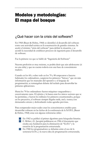Modelos y metodologías: El mapa del bosque 
¿Qué hacer con la crisis del software? 
En 1968 (Bauer & Helms, 1968) se identificó al desarrollo del software como una actividad caótica en la construcción de grandes sistemas. Se acuñó el término “crisis del software” para definir la situación, y se acordó la necesidad de establecer procesos de ingeniería para el desarrollo de software. Fue la primera vez que se habló de “Ingeniería del Software” Nuestra profesión es muy reciente, se podría decir que aún adolescente (si no una niña) y que no cuenta todavía con una base de conocimiento maduro. Cuando en los 60 y sobre todo en los 70 y 80 empezaron a hacerse habituales los ordenadores, surgieron los primeros “héroes,” que sin más información que los manuales del operativo y el lenguaje de programación, se remangaban delante del teclado para desarrollar las primeras aplicaciones. Hasta los 70 los ordenadores fueron máquinas vanguardistas y excesivamente caras. El ejército y la banca eran los únicos sectores que se las permitían, y fueron los militares los primeros escarmentados, porque en los proyectos, el software siempre llegaba tarde, mal y nunca; con demasiados errores y desbordando todas agendas previstas. 
Para comprender mejor cuáles eran los conocimientos estables para desarrollar software en las fechas de la conferencia de la NATO, (Bauer & Helms, 1968) estas son algunas referencias útiles: 
 En 1962 se publicó el primer algoritmo para búsquedas binarias. 
 C. Böhm y G. Jacopini publicaron en 1966 el documento que creaba una fundación para la eliminación de “GoTo” y la creación de la programación estructurada. 
 En 1968 los programadores se debatían entre el uso de la sentencia GoTo, y la nueva idea de programación estructurada;  