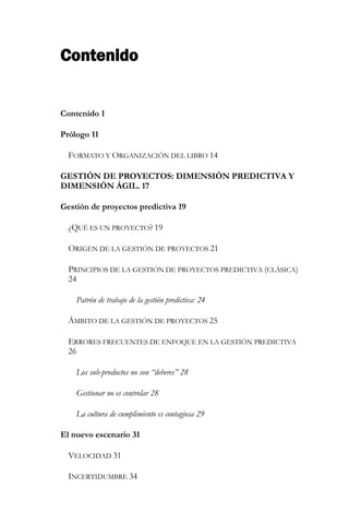 Contenido 
Contenido 1 
Prólogo 11 
FORMATO Y ORGANIZACIÓN DEL LIBRO 14 
GESTIÓN DE PROYECTOS: DIMENSIÓN PREDICTIVA Y DIMENSIÓN ÁGIL. 17 
Gestión de proyectos predictiva 19 
¿QUÉ ES UN PROYECTO? 19 
ORIGEN DE LA GESTIÓN DE PROYECTOS 21 
PRINCIPIOS DE LA GESTIÓN DE PROYECTOS PREDICTIVA (CLÁSICA) 24 
Patrón de trabajo de la gestión predictiva: 24 
ÁMBITO DE LA GESTIÓN DE PROYECTOS 25 
ERRORES FRECUENTES DE ENFOQUE EN LA GESTIÓN PREDICTIVA 26 
Los sub-productos no son “deberes” 28 
Gestionar no es controlar 28 
La cultura de cumplimiento es contagiosa 29 
El nuevo escenario 31 
VELOCIDAD 31 
INCERTIDUMBRE 34  