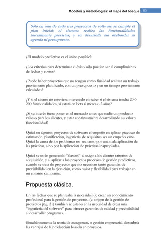 Modelos y metodologías: el mapa del bosque 83 
¿El modelo predictivo es el único posible?. ¿Los criterios para determinar el éxito sólo pueden ser el cumplimiento de fechas y costes? ¿Puede haber proyectos que no tengan como finalidad realizar un trabajo previamente planificado, con un presupuesto y en un tiempo previamente calculados? ¿Y si el cliente no estuviera interesado en saber si el sistema tendrá 20 ó 200 funcionalidades, si estará en beta 6 meses o 2 años? ¿Si su interés fuera poner en el mercado antes que nadie un producto valioso para los clientes, y estar continuamente desarrollando su valor y funcionalidad? Quizá en algunos proyectos de software el empeño en aplicar prácticas de estimación, planificación, ingeniería de requisitos sea un empeño vano. Quizá la causa de los problemas no sea tanto por una mala aplicación de las prácticas, sino por la aplicación de prácticas inapropiadas. Quizá se estén generando “fiascos” al exigir a los clientes criterios de adquisición, y al aplicar a los proyectos procesos de gestión predictivos, cuando se trata de proyectos que no necesitan tanto garantías de previsibilidad en la ejecución, como valor y flexibilidad para trabajar en un entorno cambiante. 
Propuesta clásica. 
En las fechas que se planteaba la necesidad de crear un conocimiento profesional para la gestión de proyectos, (v. origen de la gestión de proyectos pág. 21) también se estaba en la necesidad de crear una “ingeniería del software” para ofrecer garantías de calidad y previsibilidad al desarrollar programas. 
Simultáneamente la teoría de management, o gestión empresarial, descubría las ventajas de la producción basada en procesos. 
Sólo en uno de cada tres proyectos de software se cumple el plan inicial: el sistema realiza las funcionalidades inicialmente previstas, y se desarrolla sin desbordar ni agenda ni presupuesto.  