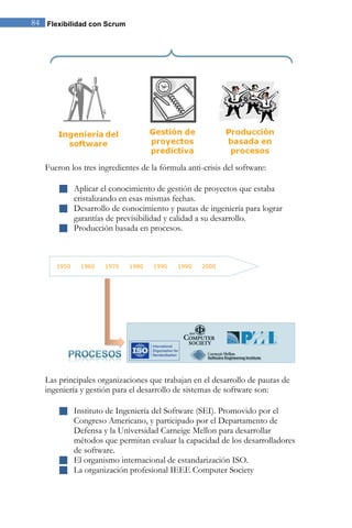 84 Flexibilidad con Scrum 
Fueron los tres ingredientes de la fórmula anti-crisis del software: 
 Aplicar el conocimiento de gestión de proyectos que estaba 
cristalizando en esas mismas fechas. 
 Desarrollo de conocimiento y pautas de ingeniería para lograr 
garantías de previsibilidad y calidad a su desarrollo. 
 Producción basada en procesos. 
Las principales organizaciones que trabajan en el desarrollo de pautas de 
ingeniería y gestión para el desarrollo de sistemas de software son: 
 Instituto de Ingeniería del Software (SEI). Promovido por el 
Congreso Americano, y participado por el Departamento de 
Defensa y la Universidad Carneige Mellon para desarrollar 
métodos que permitan evaluar la capacidad de los desarrolladores 
de software. 
 El organismo internacional de estandarización ISO. 
 La organización profesional IEEE Computer Society 
 