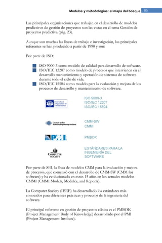 Modelos y metodologías: el mapa del bosque 85 
Las principales organizaciones que trabajan en el desarrollo de modelos predictivos de gestión de proyectos son las vistas en el tema Gestión de proyectos predictiva (pág. 23). Aunque son muchas las líneas de trabajo e investigación, los principales referentes se han producido a partir de 1990 y son: 
Por parte de ISO: 
 ISO 9000-3 como modelo de calidad para desarrollo de software. 
 ISO/IEC 12207 como modelo de procesos que intervienen en el desarrollo mantenimiento y operación de sistemas de software durante todo el ciclo de vida. 
 ISO/IEC 15504 como modelo para la evaluación y mejora de los procesos de desarrollo y mantenimiento de software. 
Por parte de SEI, la línea de modelos CMM para la evaluación y mejora de procesos, que comenzó con el desarrollo de CMM-SW (CMM for software) y ha evolucionado en estos 15 años en los actuales modelos CMMI (CMMI Models, Modules, and Reports). La Computer Society (IEEE) ha desarrollado los estándares más conocidos para diferentes prácticas y procesos de la ingeniería del software. 
El principal referente en gestión de proyectos clásica es el PMBOK (Project Management Body of Knowledge) desarrollado por el PMI (Project Management Institute). 
 