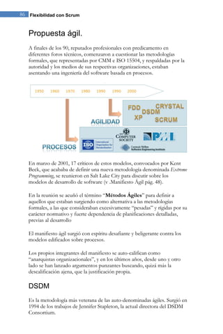 86 Flexibilidad con Scrum 
Propuesta ágil. 
A finales de los 90, reputados profesionales con predicamento en diferentes foros técnicos, comenzaron a cuestionar las metodologías formales, que representadas por CMM e ISO 15504, y respaldadas por la autoridad y los medios de sus respectivas organizaciones, estaban asentando una ingeniería del software basada en procesos. 
En marzo de 2001, 17 críticos de estos modelos, convocados por Kent Beck, que acababa de definir una nueva metodología denominada Extreme Programming, se reunieron en Salt Lake City para discutir sobre los modelos de desarrollo de software (v .Manifiesto Ágil pág. 48). En la reunión se acuñó el término “Métodos Ágiles” para definir a aquellos que estaban surgiendo como alternativa a las metodologías formales, a las que consideraban excesivamente “pesadas” y rígidas por su carácter normativo y fuerte dependencia de planificaciones detalladas, previas al desarrollo El manifiesto ágil surgió con espíritu desafiante y beligerante contra los modelos edificados sobre procesos. Los propios integrantes del manifiesto se auto-califican como “anarquistas organizacionales”, y en los últimos años, desde uno y otro lado se han lanzado argumentos punzantes buscando, quizá más la descalificación ajena, que la justificación propia. 
DSDM 
Es la metodología más veterana de las auto-denominadas ágiles. Surgió en 1994 de los trabajos de Jennifer Stapleton, la actual directora del DSDM Consortium.  