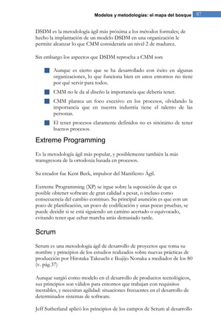 Modelos y metodologías: el mapa del bosque 87 
DSDM es la metodología ágil más próxima a los métodos formales; de hecho la implantación de un modelo DSDM en una organización le permite alcanzar lo que CMM consideraría un nivel 2 de madurez. Sin embargo los aspectos que DSDM reprocha a CMM son: 
 Aunque es cierto que se ha desarrollado con éxito en algunas organizaciones, lo que funciona bien en unos entornos no tiene por qué servir para todos. 
 CMM no le da al diseño la importancia que debería tener. 
 CMM plantea un foco excesivo en los procesos, olvidando la importancia que en nuestra industria tiene el talento de las personas. 
 El tener procesos claramente definidos no es sinónimo de tener buenos procesos. 
Extreme Programming 
Es la metodología ágil más popular, y posiblemente también la más transgresora de la ortodoxia basada en procesos. Su creador fue Kent Beck, impulsor del Manifiesto Ágil. Extreme Programming (XP) se irgue sobre la suposición de que es posible obtener software de gran calidad a pesar, o incluso como consecuencia del cambio continuo. Su principal asunción es que con un poco de planificación, un poco de codificación y unas pocas pruebas, se puede decidir si se está siguiendo un camino acertado o equivocado, evitando tener que echar marcha atrás demasiado tarde. 
Scrum 
Scrum es una metodología ágil de desarrollo de proyectos que toma su nombre y principios de los estudios realizados sobre nuevas prácticas de producción por Hirotaka Takeuchi e Ikujijo Nonaka a mediados de los 80 (v. pág.37) 
Aunque surgió como modelo en el desarrollo de productos tecnológicos, sus principios son válidos para entornos que trabajan con requisitos inestables, y necesitan agilidad: situaciones frecuentes en el desarrollo de determinados sistemas de software. Jeff Sutherland aplicó los principios de los campos de Scrum al desarrollo  