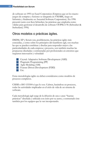 88 Flexibilidad con Scrum 
de software en 1993 en Easel Corporation (Empresa que en los macro- juegos de compras y fusiones se integraría en VMARK, luego en Informix y finalmente en Ascential Software Corporation). En 1996 presentó junto con Ken Schwaber, las prácticas que empleaba como válidas para gestionar el desarrollo de software OOPSLA 96 (Schwaber & Sutherland, 1996) 
Otros modelos o prácticas ágiles. 
DSDM, XP y Scrum son, posiblemente, las prácticas ágiles más conocidas, y como sobre los principios del manifiesto ágil, son muchas las que se pueden combinar y diseñar para responder mejor a las particularidades de cada empresa y proyecto, son también muchas las propuestas diseñadas y contrastadas por profesionales en entornos que requieren innovación y velocidad: 
 Crystal: Adaptative Software Development (ASD) 
 Pragmatic Programming (PP) 
 Agile Modeling (AM) 
 Feature Driven Development (FDD) 
 Etc. 
Estas metodologías ágiles no deben considerarse como modelos de procesos completos. CMMI o ISO 155504 sí que lo son. Cubren, basándose en procesos, todas las actividades implicadas en el ciclo de vida de un sistema de software. Cada metodología ágil surge de la difusión de una o unas “buenas prácticas” diseñada y utilizada con éxito por su autor, y contrastado éste también por los equipos que la van incorporando.  