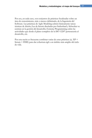 Modelos y metodologías: el mapa del bosque 89 
Por eso, en cada caso, son conjuntos de prácticas focalizadas sobre un área de conocimiento, más o menos delimitado, de la Ingeniería del Software. Las prácticas de Agile Modeling cubren básicamente tareas técnicas de diseño; Las de Scrum diseñadas por Sutherland y Schwaber se centran en la gestión del desarrollo; Extreme Programming cubre las actividades que desde el plano completo de la ISO 12207 pertenecería al desarrollo, etc. Por esta razón es frecuente combinar varias de estas prácticas (ej. XP + Scrum + FDD) para dar cobertura ágil a un ámbito más amplio del ciclo de vida. 
 