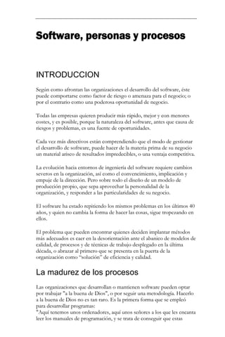 Software, personas y procesos 
INTRODUCCION 
Según como afrontan las organizaciones el desarrollo del software, éste puede comportarse como factor de riesgo o amenaza para el negocio; o por el contrario como una poderosa oportunidad de negocio. Todas las empresas quieren producir más rápido, mejor y con menores costes, y es posible, porque la naturaleza del software, antes que causa de riesgos y problemas, es una fuente de oportunidades. Cada vez más directivos están comprendiendo que el modo de gestionar el desarrollo de software, puede hacer de la materia prima de su negocio un material arisco de resultados impredecibles, o una ventaja competitiva. La evolución hacia entornos de ingeniería del software requiere cambios severos en la organización, así como el convencimiento, implicación y empuje de la dirección. Pero sobre todo el diseño de un modelo de producción propio, que sepa aprovechar la personalidad de la organización, y responder a las particularidades de su negocio. El software ha estado repitiendo los mismos problemas en los últimos 40 años, y quien no cambia la forma de hacer las cosas, sigue tropezando en ellos. El problema que pueden encontrar quienes deciden implantar métodos más adecuados es caer en la desorientación ante el abanico de modelos de calidad, de procesos y de técnicas de trabajo desplegado en la última década, o abrazar al primero que se presenta en la puerta de la organización como “solución” de eficiencia y calidad. 
La madurez de los procesos 
Las organizaciones que desarrollan o mantienen software pueden optar por trabajar "a la buena de Dios", o por seguir una metodología. Hacerlo a la buena de Dios no es tan raro. Es la primera forma que se empleó para desarrollar programas: "Aquí tenemos unos ordenadores, aquí unos señores a los que les encanta leer los manuales de programación, y se trata de conseguir que estas  