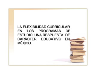 LA FLEXIBILIDAD CURRICULAR 
EN     LOS     PROGRAMAS     DE 
ESTUDIO, UNA RESPUESTA  DE 
CARÁCTER     EDUCATIVO    EN 
MÉXICO.
 