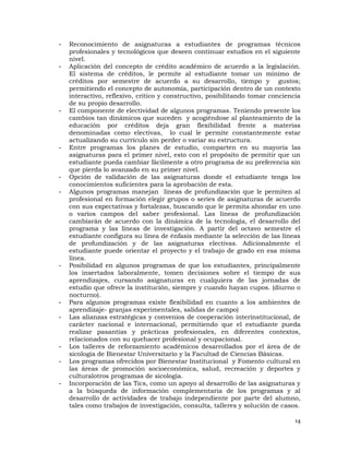 -   Reconocimiento de asignaturas a estudiantes de programas técnicos
    profesionales y tecnológicos que deseen continuar estudios en el siguiente
    nivel.
-   Aplicación del concepto de crédito académico de acuerdo a la legislación.
    El sistema de créditos, le permite al estudiante tomar un mínimo de
    créditos por semestre de acuerdo a su desarrollo, tiempo y gustos;
    permitiendo el concepto de autonomía, participación dentro de un contexto
    interactivo, reflexivo, crítico y constructivo, posibilitando tomar conciencia
    de su propio desarrollo.
-   El componente de electividad de algunos programas. Teniendo presente los
    cambios tan dinámicos que suceden y acogiéndose al planteamiento de la
    educación por créditos deja gran flexibilidad frente a materias
    denominadas como electivas, lo cual le permite constantemente estar
    actualizando su currículo sin perder o variar su estructura.
-   Entre programas los planes de estudio, comparten en su mayoría las
    asignaturas para el primer nivel, esto con el propósito de permitir que un
    estudiante pueda cambiar fácilmente a otro programa de su preferencia sin
    que pierda lo avanzado en su primer nivel.
-   Opción de validación de las asignaturas donde el estudiante tenga los
    conocimientos suficientes para la aprobación de esta.
-   Algunos programas manejan líneas de profundización que le permiten al
    profesional en formación elegir grupos o series de asignaturas de acuerdo
    con sus expectativas y fortalezas, buscando que le permita ahondar en uno
    o varios campos del saber profesional. Las líneas de profundización
    cambiarán de acuerdo con la dinámica de la tecnología, el desarrollo del
    programa y las líneas de investigación. A partir del octavo semestre el
    estudiante configura su línea de énfasis mediante la selección de las líneas
    de profundización y de las asignaturas electivas. Adicionalmente el
    estudiante puede orientar el proyecto y el trabajo de grado en esa misma
    línea.
-   Posibilidad en algunos programas de que los estudiantes, principalmente
    los insertados laboralmente, tomen decisiones sobre el tiempo de sus
    aprendizajes, cursando asignaturas en cualquiera de las jornadas de
    estudio que ofrece la institución, siempre y cuando hayan cupos. (diurno o
    nocturno).
-   Para algunos programas existe flexibilidad en cuanto a los ambientes de
    aprendizaje- granjas experimentales, salidas de campo)
-   Las alianzas estratégicas y convenios de cooperación interinstitucional, de
    carácter nacional e internacional, permitiendo que el estudiante pueda
    realizar pasantías y prácticas profesionales, en diferentes contextos,
    relacionados con su quehacer profesional y ocupacional.
-   Los talleres de reforzamiento académicos desarrollados por el área de de
    sicología de Bienestar Universitario y la Facultad de Ciencias Básicas.
-   Los programas ofrecidos por Bienestar Institucional y Fomento cultural en
    las áreas de promoción socioeconómica, salud, recreación y deportes y
    culturalotros programas de sicología.
-   Incorporación de las Tics, como un apoyo al desarrollo de las asignaturas y
    a la búsqueda de información complementaria de los programas y al
    desarrollo de actividades de trabajo independiente por parte del alumno,
    tales como trabajos de investigación, consulta, talleres y solución de casos.

                                                                                14
 