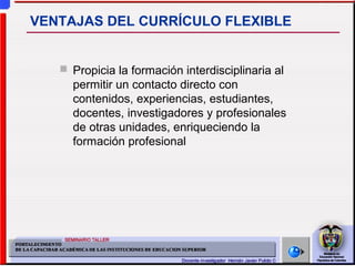  Propicia la formación interdisciplinaria al
permitir un contacto directo con
contenidos, experiencias, estudiantes,
docentes, investigadores y profesionales
de otras unidades, enriqueciendo la
formación profesional
VENTAJAS DEL CURRÍCULO FLEXIBLE
 