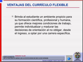 Brinda al estudiante un ambiente propicio para
su formación científica, profesional y humana,
ya que ofrece mejores condiciones de trabajo,
permite individualizar y madurar las
decisiones de orientación al no obligar, desde
el ingreso, a optar por una carrera específica.
VENTAJAS DEL CURRÍCULO FLEXIBLE
 
