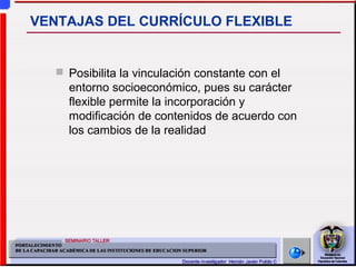  Posibilita la vinculación constante con el
entorno socioeconómico, pues su carácter
flexible permite la incorporación y
modificación de contenidos de acuerdo con
los cambios de la realidad
VENTAJAS DEL CURRÍCULO FLEXIBLE
 