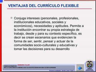  Conjuga intereses (personales, profesionales,
institucionales educativos, sociales y
económicos), necesidades y aptitudes. Permite a
la institución encontrar su propia estrategia de
trabajo, desde y para su contexto específico, es
decir se crean escenarios que evidencien la
forma de ser, sentir, pensar y actuar de la
comunidades socio-culturales y educativas y
tomar las decisiones para su desarrollo
VENTAJAS DEL CURRÍCULO FLEXIBLE
 