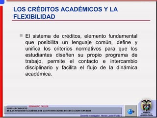  El sistema de créditos, elemento fundamental
que posibilita un lenguaje común, define y
unifica los criterios normativos para que los
estudiantes diseñen su propio programa de
trabajo, permite el contacto e intercambio
disciplinario y facilita el flujo de la dinámica
académica.
LOS CRÉDITOS ACADÉMICOS Y LA
FLEXIBILIDAD
 