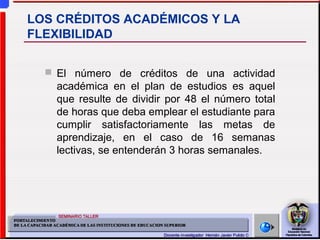  El número de créditos de una actividad
académica en el plan de estudios es aquel
que resulte de dividir por 48 el número total
de horas que deba emplear el estudiante para
cumplir satisfactoriamente las metas de
aprendizaje, en el caso de 16 semanas
lectivas, se entenderán 3 horas semanales.
LOS CRÉDITOS ACADÉMICOS Y LA
FLEXIBILIDAD
 