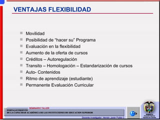 Movilidad
 Posibilidad de “hacer su” Programa
 Evaluación en la flexibilidad
 Aumento de la oferta de cursos
 Créditos – Autoregulación
 Transito – Homologación – Estandarización de cursos
 Auto- Contenidos
 Ritmo de aprendizaje (estudiante)
 Permanente Evaluación Curricular
VENTAJAS FLEXIBILIDAD
 