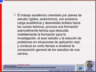  El trabajo académico orientado por planes de
estudio rígidos, anacrónicos, con excesiva
carga académica y desmedido énfasis hacia
los cursos teóricos, provoca una formación
esencialmente teórica que descuida
notablemente la formación para la
investigación, el auto estudio y la solución de
problemas en situaciones de aplicación real,
y conduce en corto tiempo a revalorar la
composición general de los estudios de una
carrera.
 