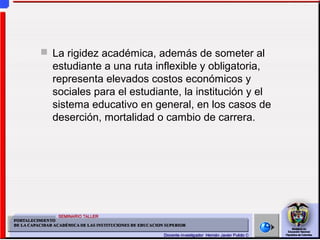  La rigidez académica, además de someter al
estudiante a una ruta inflexible y obligatoria,
representa elevados costos económicos y
sociales para el estudiante, la institución y el
sistema educativo en general, en los casos de
deserción, mortalidad o cambio de carrera.
 