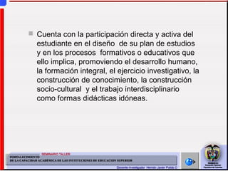  Cuenta con la participación directa y activa del
estudiante en el diseño de su plan de estudios
y en los procesos formativos o educativos que
ello implica, promoviendo el desarrollo humano,
la formación integral, el ejercicio investigativo, la
construcción de conocimiento, la construcción
socio-cultural y el trabajo interdisciplinario
como formas didácticas idóneas.
 