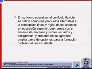  En su forma operativa, el currículo flexible
se define como una propuesta alternativa a
la concepción lineal y rígida de los estudios
en educación superior, que rompe con el
sistema de materias y cursos seriados y
obligatorios, y presenta en su lugar una
amplia gama de opciones para la formación
profesional del estudiante.
 