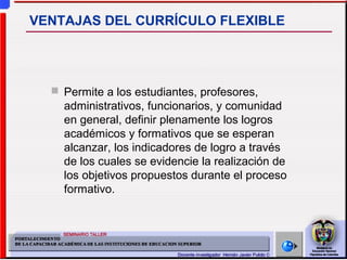  Permite a los estudiantes, profesores,
administrativos, funcionarios, y comunidad
en general, definir plenamente los logros
académicos y formativos que se esperan
alcanzar, los indicadores de logro a través
de los cuales se evidencie la realización de
los objetivos propuestos durante el proceso
formativo.
VENTAJAS DEL CURRÍCULO FLEXIBLE
 