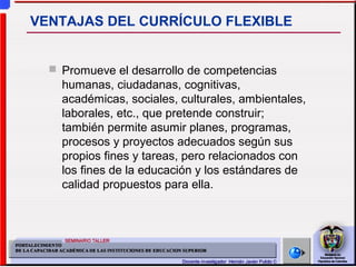  Promueve el desarrollo de competencias
humanas, ciudadanas, cognitivas,
académicas, sociales, culturales, ambientales,
laborales, etc., que pretende construir;
también permite asumir planes, programas,
procesos y proyectos adecuados según sus
propios fines y tareas, pero relacionados con
los fines de la educación y los estándares de
calidad propuestos para ella.
VENTAJAS DEL CURRÍCULO FLEXIBLE
 
