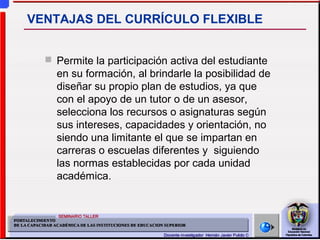  Permite la participación activa del estudiante
en su formación, al brindarle la posibilidad de
diseñar su propio plan de estudios, ya que
con el apoyo de un tutor o de un asesor,
selecciona los recursos o asignaturas según
sus intereses, capacidades y orientación, no
siendo una limitante el que se impartan en
carreras o escuelas diferentes y siguiendo
las normas establecidas por cada unidad
académica.
VENTAJAS DEL CURRÍCULO FLEXIBLE
 